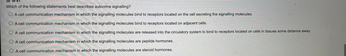 39 of 41
Which of the following statements best describes autocrine signalling?
O A cell communication mechanism in which the signalling molecules bind to receptors located on the cell secreting the signalling molecules.
A cell communication mechanism in which the signalling molecules bind to receptors located on adjacent cells.
O A cell communication mechanism in which the signalling molecules are released into the circulatory system to bind to receptors located on cells in tissues some distance away.
A cell communication mechanism in which the signalling molecules are peptide hormones.
A cell communication mechanism in which the signalling molecules are steroid hormones.
