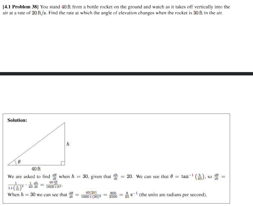 [4.1 Problem 38] You stand 40 ft from a bottle rocket on the ground and watch as it takes off vertically into the
air at a rate of 20 ft/s. Find the rate at which the angle of elevation changes when the rocket is 30 ft in the air.
Solution:
40 ft
20. We can see that 0 = tan- ().
We are asked to find de when h =
40
1600+h2
dh
30, given that
SO
OP
1
1 dh
1+() 40 di
40(20)
1600+(30)2
do
When h = 30 we can see that *
800
2500
(the units are radians per second).
