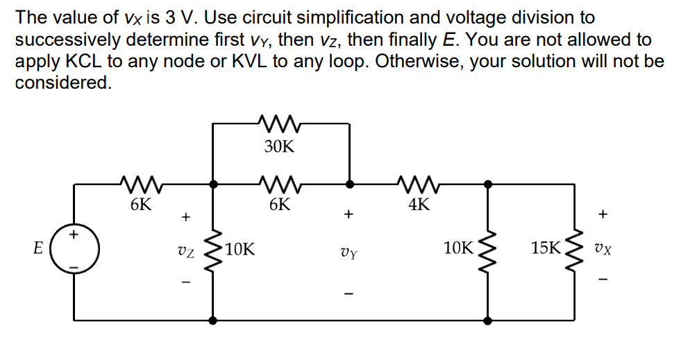The value of vx is 3 V. Use circuit simplification and voltage division to
successively determine first Vy, then vz, then finally E. You are not allowed to
apply KCL to any node or KVL to any loop. Otherwise, your solution will not be
considered.
30K
6K
6K
4K
+
+
E
vz
10K
vy
10K
15K
