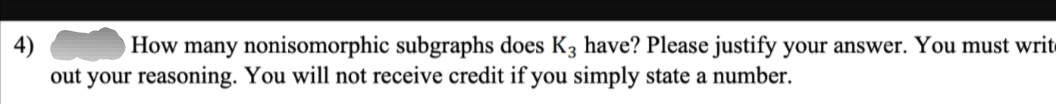 How many nonisomorphic subgraphs does K3 have? Please justify your answer. You must writ
out your reasoning. You will not receive credit if you simply state a number.