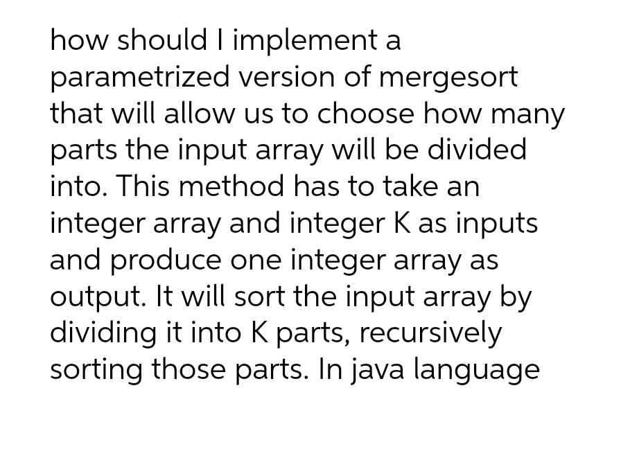 how should I implement a
parametrized
version of mergesort
that will allow us to choose how many
parts the input array will be divided
into. This method has to take an
integer array and integer K as inputs
and produce one integer array as
output. It will sort the input array by
dividing it into K parts, recursively
sorting those parts. In java language