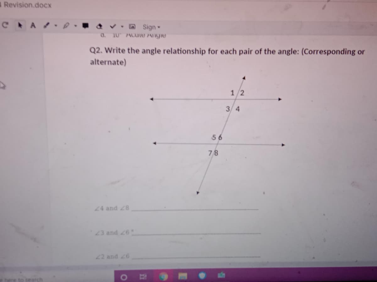 Revision.doCx
C A
O Sign
a.
10 Acute Angie
Q2. Write the angle relationship for each pair of the angle: (Corresponding or
alternate)
12
3 4
56
78
24 and 28
23 and 26
22 and 26
ere to search
