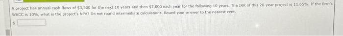 A project has annual cash flows of $3,500 for the next 10 years and then $7,000 each year for the following 10 years. The IRR of this 20-year project is 11.65%. If the firm's
WACC is 10%, what is the project's NPV? Do not round intermediate calculations. Round your answer to the nearest cent.