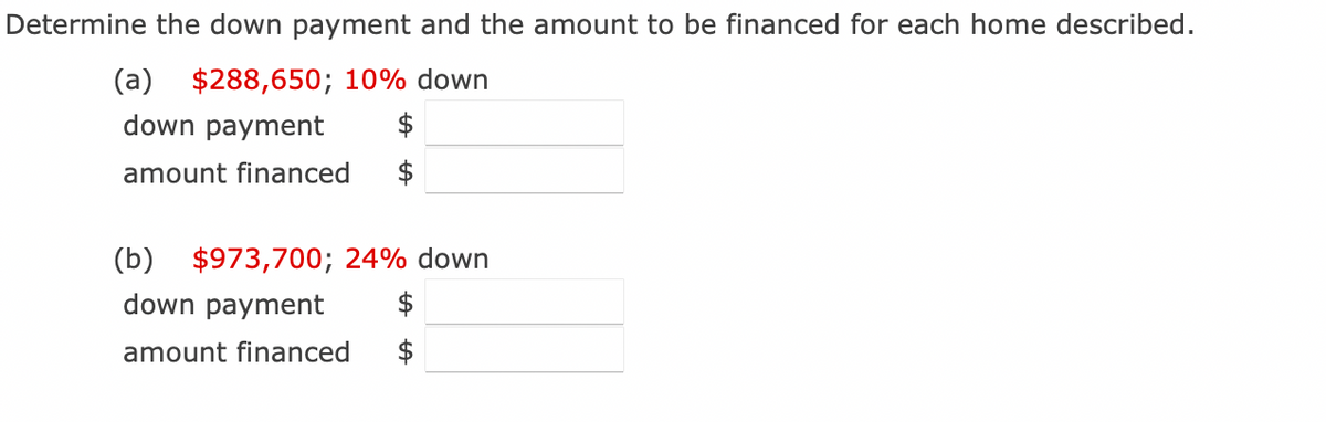 Determine the down payment and the amount to be financed for each home described.
(a) $288,650; 10% down
down payment
amount financed
(b) $973,700; 24% down
down payment
amount financed
$
$