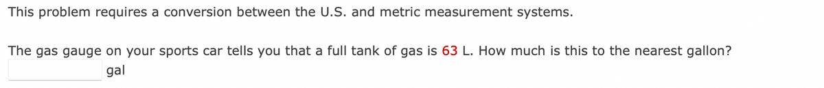 This problem requires a conversion between the U.S. and metric measurement systems.
The gas gauge on your sports car tells you that a full tank of gas is 63 L. How much is this to the nearest gallon?
gal