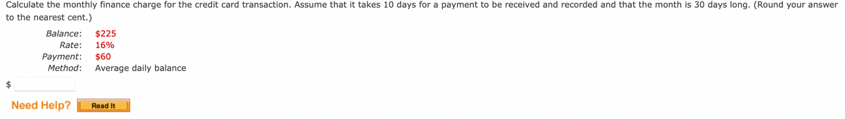 Calculate the monthly finance charge for the credit card transaction. Assume that it takes 10 days for a payment to be received and recorded and that the month is 30 days long. (Round your answer
to the nearest cent.)
Balance: $225
Rate: 16%
Payment: $60
Method: Average daily balance
Need Help?
Read It