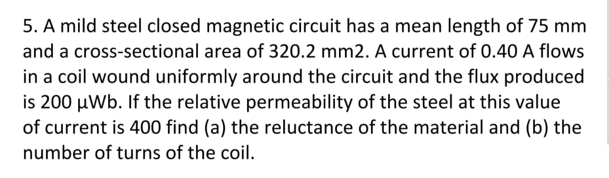 5. A mild steel closed magnetic circuit has a mean length of 75 mm
and a cross-sectional area of 320.2 mm2. A current of 0.40 A flows
in a coil wound uniformly around the circuit and the flux produced
is 200 µWb. If the relative permeability of the steel at this value
of current is 400 find (a) the reluctance of the material and (b) the
number of turns of the coil.
