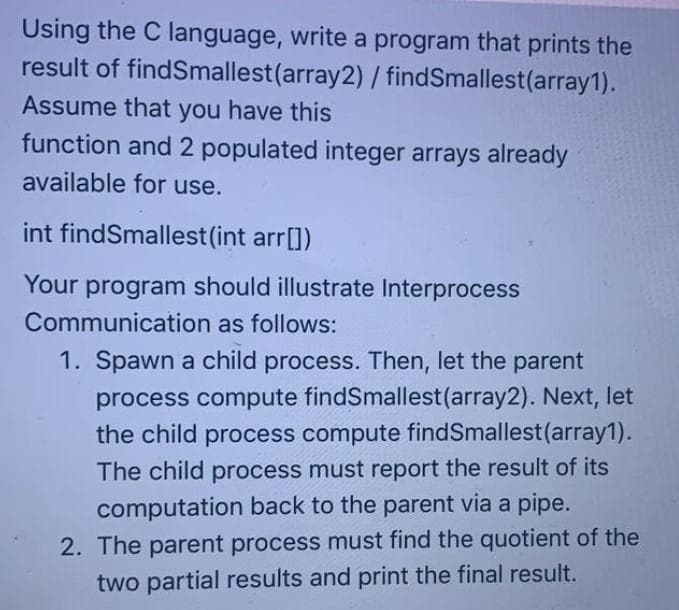 Using the C language, write a program that prints the
result of findSmallest(array2) / findSmallest(array1).
Assume that you have this
function and 2 populated integer arrays already
available for use.
int findSmallest (int arr[])
Your program should illustrate Interprocess
Communication as follows:
1. Spawn a child process. Then, let the parent
process compute findSmallest(array2). Next, let
the child process compute findSmallest(array1).
The child process must report the result of its
computation back to the parent via a pipe.
2. The parent process must find the quotient of the
two partial results and print the final result.
