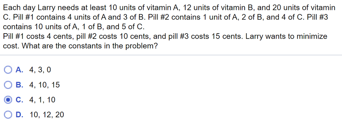 Each day Larry needs at least 10 units of vitamin A, 12 units of vitamin B, and 20 units of vitamin
C. Pill #1 contains 4 units of A and 3 of B. Pill #2 contains 1 unit of A, 2 of B, and 4 of C. Pill #3
contains 10 units of A, 1 of B, and 5 of C.
Pill #1 costs 4 cents, pill #2 costs 10 cents, and pill #3 costs 15 cents. Larry wants to minimize
cost. What are the constants in the problem?
О А. 4, 3, 0
В. 4, 10, 15
С. 4, 1, 10
O D. 10, 12, 20
