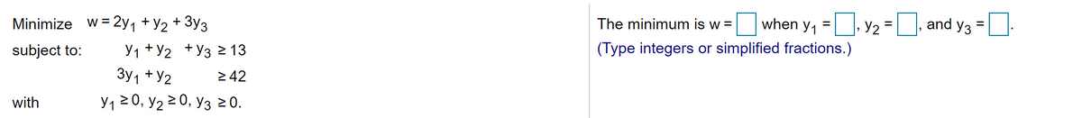 Minimize w = 2y1 +Y2 + 3y3
The minimum is w =
when y, =, y2 =D, and y3
subject to:
У1 + У2 + Уз 2 13
(Type integers or simplified fractions.)
3y1 +Y2
2 42
with
y,20, y2 2 0, y3 20.
