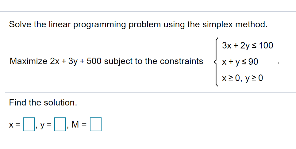 Solve the linear programming problem using the simplex method.
Зх + 2y < 100
Maximize 2x + 3y + 500 subject to the constraints
x+ ys 90
x2 0, y20
Find the solution.
X =
y =, M =
