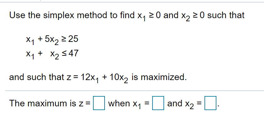 Use the simplex method to find x, 20 and x, 2 0 such that
X1 + 5x2 2 25
X1 + X2 547
and such that z = 12x1 + 10x2 is maximized.
The maximum is z =
when x, =
and x2 =:
%3D
%D
