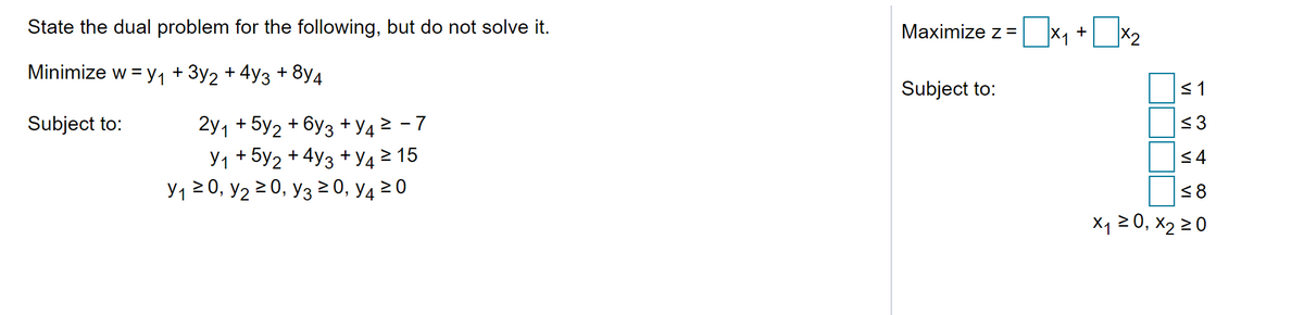 State the dual problem for the following, but do not solve it.
Maximize z =
+
Minimize w = y, + 3y2 + 4y3 +
8y4
Subject to:
<1
2y1 + 5y2 + 6y3 + y4 > - 7
Y1 + 5y2 + 4y3 + V4 2 15
Y1 20, y2 2 0, y3 0, y4 20
Subject to:
<8
X1 2 0, x2 2 0
VI
VI
VI
