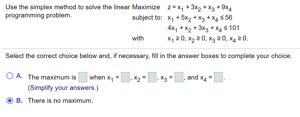 Use the simplex method to solve the linear Maximize z=x, + 3x2 + X3 + 9x4
programming problem.
subject to: x1 + 5x2 + X3 + X4 <56
4x1 + X2 + 3x3 +
+ X4
< 101
with
X1 2 0, x2 2 0, X3 2 0, X4 2 0.
Select the correct choice below and, if necessary, fill in the answer boxes to complete your choice.
O A. The maximum is
when x1
X2 =
X3
and X4
(Simplify your answers.)
B. There is no maximum.
