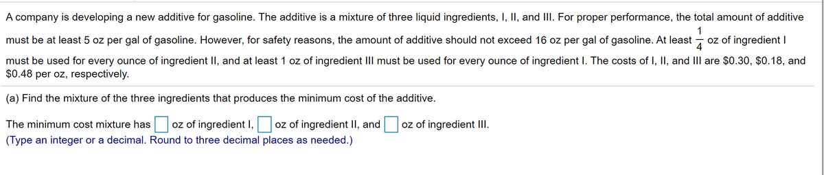 A company is developing a new additive for gasoline. The additive is a mixture of three liquid ingredients, I, II, and III. For proper performance, the total amount of additive
1
must be at least 5 oz per gal of gasoline. However, for safety reasons, the amount of additive should not exceed 16 oz per gal of gasoline. At least
oz of ingredient I
4
must be used for every ounce of ingredient II, and at least 1 oz of ingredient III must be used for every ounce of ingredient I. The costs of I, II, and IIlI are $0.30, $0.18, and
$0.48 per oz, respectively.
(a) Find the mixture of the three ingredients that produces the minimum cost of the additive.
oz of ingredient III.
oz of ingredient I,
(Type an integer or a decimal. Round to three decimal places as needed.)
The minimum cost mixture has
oz of ingredient II, and
