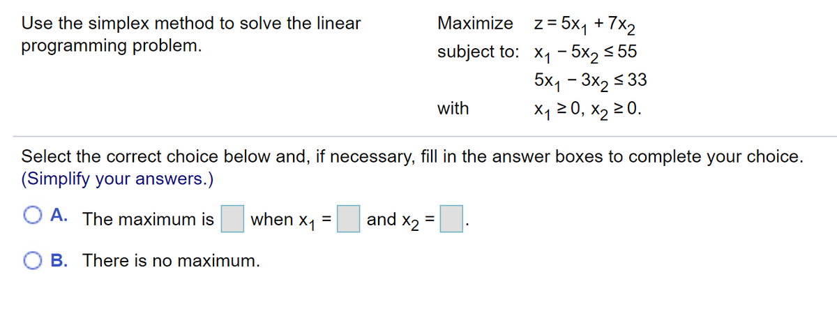 Maximize z= 5x1 + 7x2
Use the simplex method to solve the linear
programming problem.
subject to: X1 - 5x2 < 55
5x1 - 3x2 < 33
X1 2 0, x2 20.
with
Select the correct choice below and, if necessary, fill in the answer boxes to complete your choice.
(Simplify your answers.)
O A. The maximum is
when x1 =
and x2 =
O B. There is no maximum.
