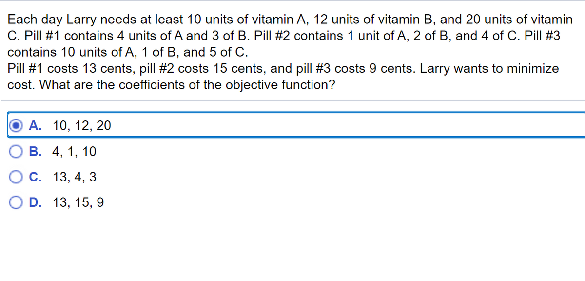 Each day Larry needs at least 10 units of vitamin A, 12 units of vitamin B, and 20 units of vitamin
C. Pill #1 contains 4 units of A and 3 of B. Pill #2 contains 1 unit of A, 2 of B, and 4 of C. Pill #3
contains 10 units of A, 1 of B, and 5 of C.
Pill #1 costs 13 cents, pill #2 costs 15 cents, and pill #3 costs 9 cents. Larry wants to minimize
cost. What are the coefficients of the objective function?
А. 10, 12, 20
В. 4, 1, 10
С. 13, 4, 3
O D. 13, 15, 9
