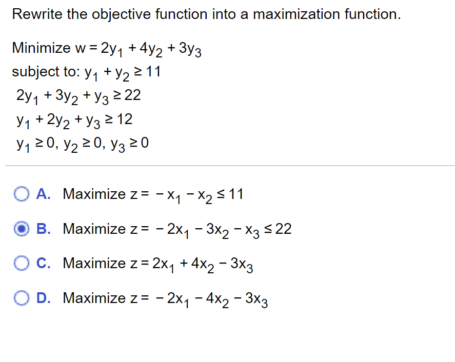 Rewrite the objective function into a maximization function.
Minimize w = 2y1 +4y2 +
- 3y3
subject to: y, + y2 2 11
2y1 + 3y2 + y3 2 22
У1 + 2у2 + Уз 2 12
Y1 20, y2 2 0, y3 0
O A. Maximize z = - x1 - X2 < 11
В. Махimize z- -2х1 - Зx2 - хз 22
С. Махimize z32xj +4x2 - Зхз
D. Maximize z = - 2x1 - 4x2 - 3x3
