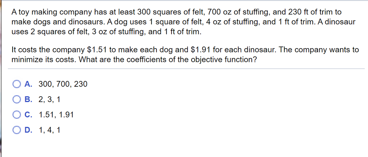 A toy making company has at least 300 squares of felt, 700 oz of stuffing, and 230 ft of trim to
make dogs and dinosaurs. A dog uses 1 square of felt, 4 oz of stuffing, and 1 ft of trim. A dinosaur
uses 2 squares of felt, 3 oz of stuffing, and 1 ft of trim.
It costs the company $1.51 to make each dog and $1.91 for each dinosaur. The company wants to
minimize its costs. What are the coefficients of the objective function?
А. 300, 700, 230
В. 2, 3, 1
С. 1.51, 1.91
O D. 1, 4, 1
