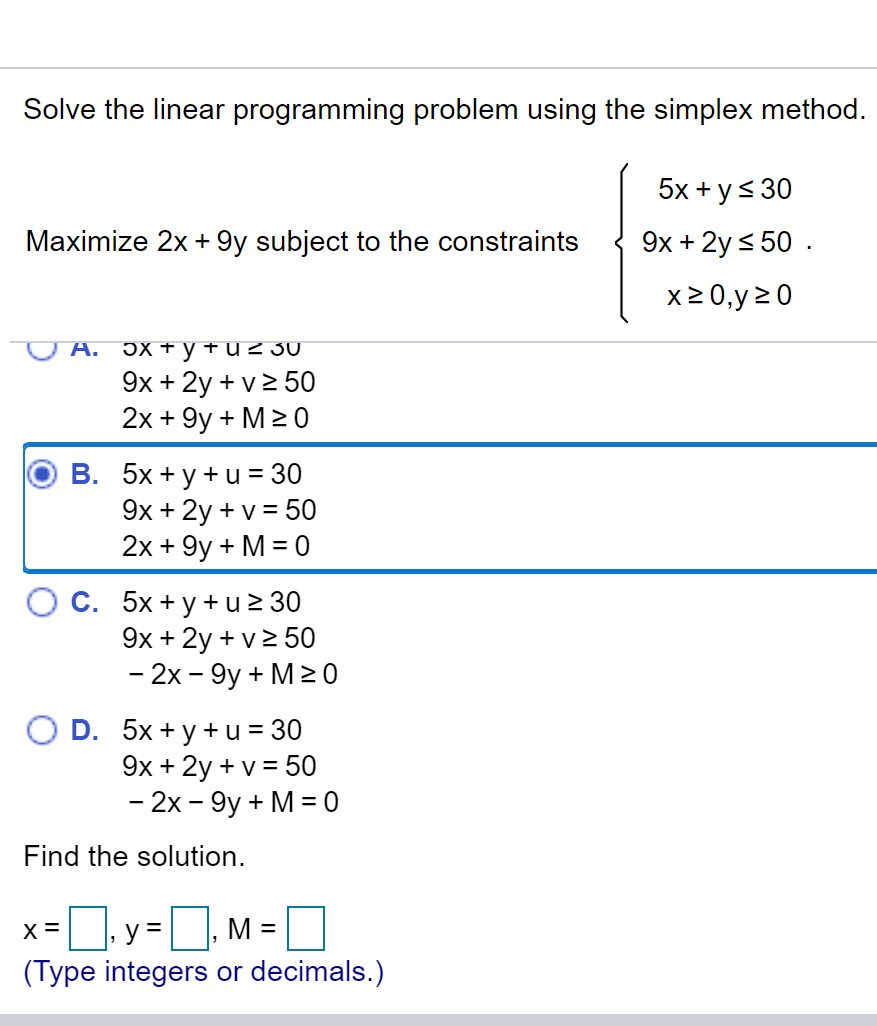 Solve the linear programming problem using the simplex method.
5x + y< 30
Maximize 2x + 9y subject to the constraints
9x + 2y s 50 .
x2 0,y 20
А. эх +уғuz 30
9x + 2y + v2 50
2x + 9y + M> 0
B. 5x + y + u = 30
9x + 2y + v = 50
2x + 9y + M = 0
C. 5x + y + u 2 30
9x + 2y + v2 50
- 2х- 9у + M20
O D. 5x + y + u = 30
9x + 2y + v = 50
- 2х - 9у + M%3D0
Find the solution.
x =]. y =D, M =
(Type integers or decimals.)
