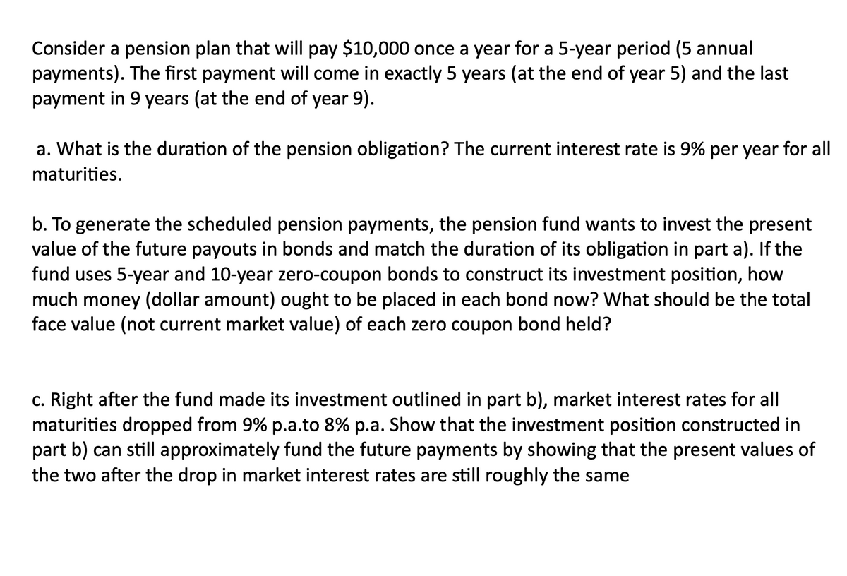 Consider a pension plan that will pay $10,000 once a year for a 5-year period (5 annual
payments). The first payment will come in exactly 5 years (at the end of year 5) and the last
payment in 9 years (at the end of year 9).
a. What is the duration of the pension obligation? The current interest rate is 9% per year for all
maturities.
b. To generate the scheduled pension payments, the pension fund wants to invest the present
value of the future payouts in bonds and match the duration of its obligation in part a). If the
fund uses 5-year and 10-year zero-coupon bonds to construct its investment position, how
much money (dollar amount) ought to be placed in each bond now? What should be the total
face value (not current market value) of each zero coupon bond held?
c. Right after the fund made its investment outlined in part b), market interest rates for all
maturities dropped from 9% p.a.to 8% p.a. Show that the investment position constructed in
part b) can still approximately fund the future payments by showing that the present values of
the two after the drop in market interest rates are still roughly the same