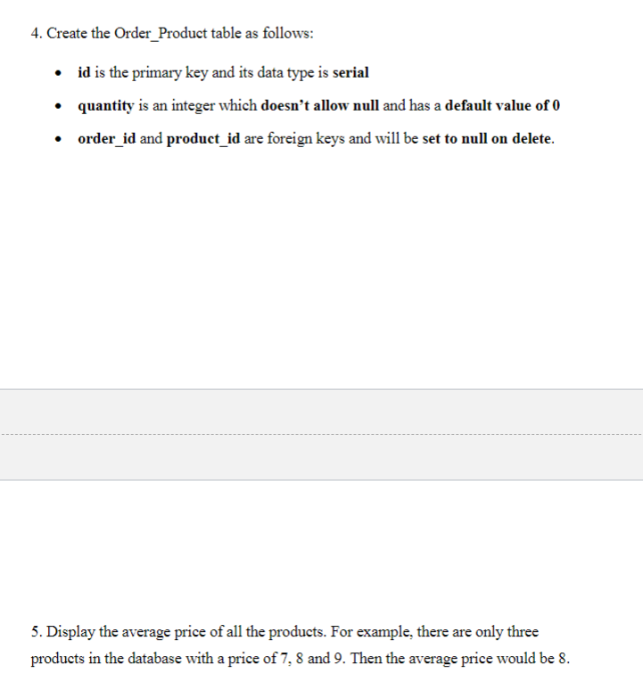 4. Create the Order_Product table as follows:
• id is the primary key and its data type is serial
• quantity is an integer which doesn't allow null and has a default value of 0
• order_id and product_id are foreign keys and will be set to null on delete.
5. Display the average price of all the products. For example, there are only three
products in the database with a price of 7, 8 and 9. Then the average price would be 8.
