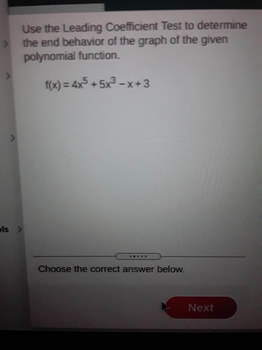 Use the Leading Coefficient Test to determine
the end behavior of the graph of the given
polynomial function.
f(x) = 4x +5x-x+3
ols >
.....
Choose the correct answer below.
Next
