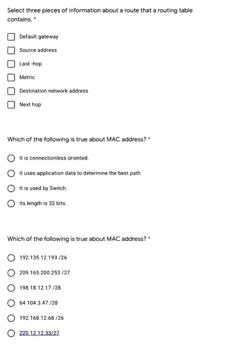 Select three pieces of information about a route that a routing table
contains.
Default gateway
Source address
Last -hop
Metric
Destination network address
Next hop
Which of the following is true about MAC address?
It is connectionless oriented.
It uses application data to determine the best path.
It is used by Switch.
Its length is 32 bits.
Which of the following is true about MAC address?
192.135.12.193 /26
209.165.200.253 /27
198.18.12.17 /28
O 64.104.3.47 /28
192.168.12.68 /26
O 220.12.12.33/27
