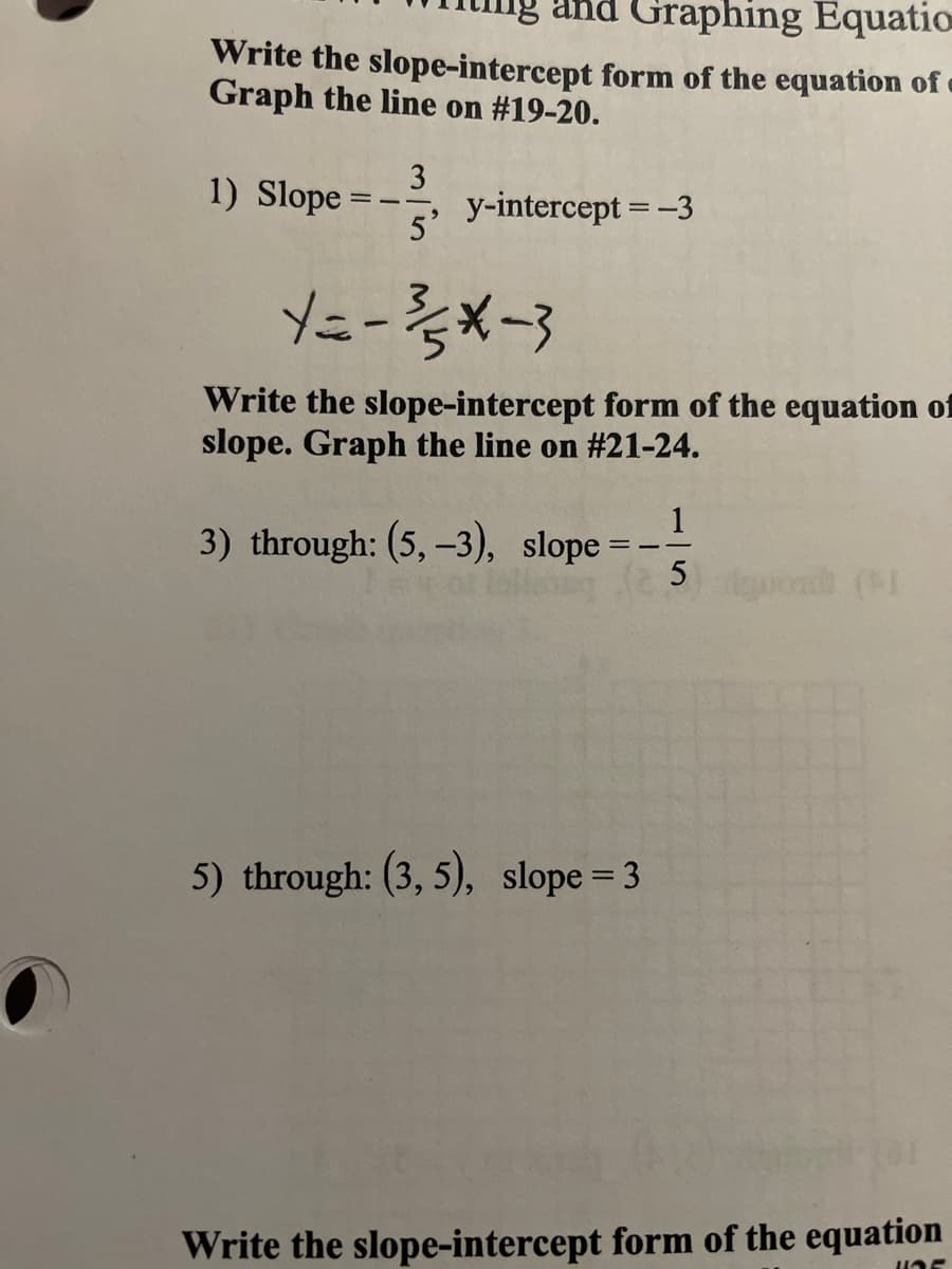 and Graphing Equatio
Write the slope-intercept form of the equation of
Graph the line on #19-20.
1) Slope =
3
y-intercept = -3
5'
Y=-x-3
Write the slope-intercept form of the equation of
slope. Graph the line on #21-24.
1
3) through: (5, -3), slope =-
gond (
5) through: (3, 5), slope = 3
Write the slope-intercept form of the equation
