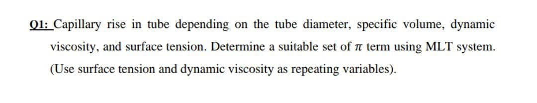 Q1: Capillary rise in tube depending on the tube diameter, specific volume, dynamic
viscosity, and surface tension. Determine a suitable set of t term using MLT system.
(Use surface tension and dynamic viscosity as repeating variables).
