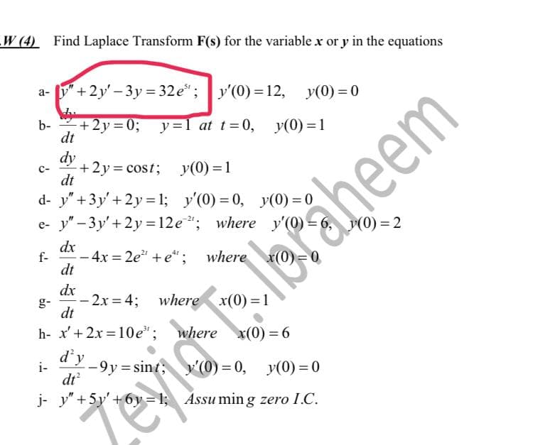 W (4) Find Laplace Transform F(s) for the variable x or y in the equations
a- y"+2y-3y = 32e"; y'(0)=12, y(0) = 0
Wy
b-
+2y=0;
y=1 at t=0, y(0) = 1
dt
dy
C-
+2y=cost;
y(0) = 1
dt
d- y" + 3y' +2y=1;
y'(0)=0, y(0) = 0
e- y"-3y' + 2y = 12e"; where y'(0) =
dx
f-
- 4x=2e²" + e*; where x(0)=0
dt
dx
-2x=4; where x(0)=1
dt
h- x' + 2x=10e¹;
where x(0) = 6
d'y
i-
-9y=sint;
y'(0)=0, y(0)=0
dt²
j- y" +5y' +6y=1; Assuming zero I.C.
Zevid
aheem