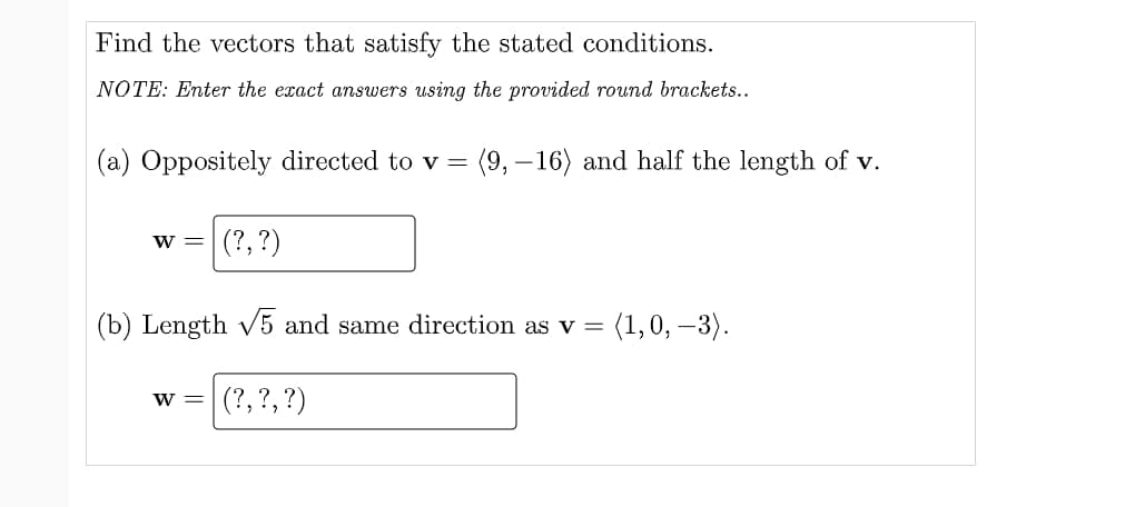 Find the vectors that satisfy the stated conditions.
NOTE: Enter the exact answers using the provided round brackets..
(a) Oppositely directed to v =
(9, – 16) and half the length of v.
w =
(?, ?)
(b) Length v5 and same direction as v =
(1,0, –3).
(?, ?,?)
W =
