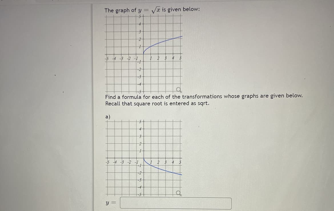 The graph of y=√ is given below:
-5 -4 -3
a)
-5 -4 -3
-2
y =
3
2
1
-2
4
1
Find a formula for each of the transformations whose graphs are given below.
Recall that square root is entered as sqrt.
-2
-3
-2 -2
5
4
4
7