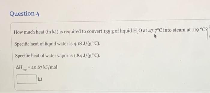 Question 4
How much heat (in kJ) is required to convert 135 g of liquid H,0 at 47.7°C into steam at 119 °C?
Specific heat of liquid water is 4.18 J/(g °C).
Specific heat of water vapor is 1.84 J/(g °C).
ΔΗ
40.67 kJ/mol
%23
vap
kJ
