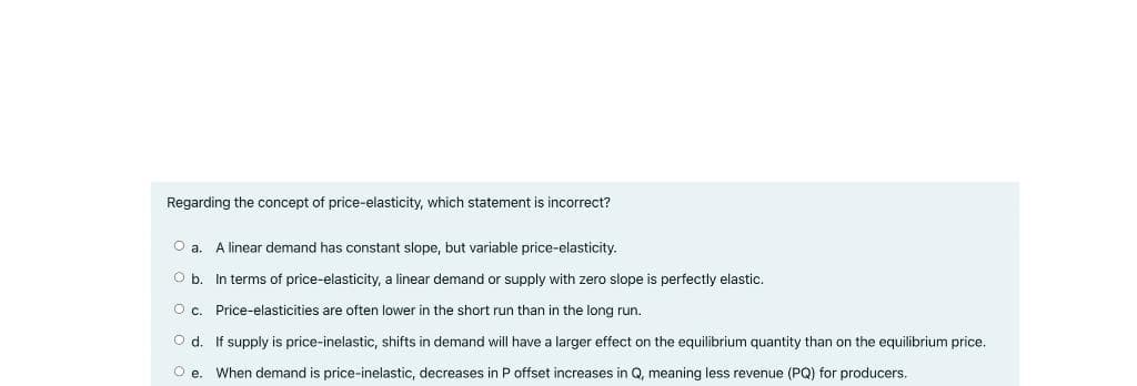 Regarding the concept of price-elasticity, which statement is incorrect?
O a. A linear demand has constant slope, but variable price-elasticity.
O b. In terms of price-elasticity, a linear demand or supply with zero slope is perfectly elastic.
O c. Price-elasticities are often lower in the short run than in the long run.
O d. If supply is price-inelastic, shifts in demand will have a larger effect on the equilibrium quantity than on the equilibrium price.
O e. When demand is price-inelastic, decreases in P offset increases in Q, meaning less revenue (PQ) for producers.
