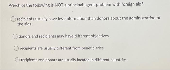 Which of the following is NOT a principal-agent problem with foreign aid?
recipients usually have less information than donors about the administration of
the aids.
donors and recipients may have different objectives.
recipients are usually different from beneficiaries.
recipients and donors are usually located in different countries.
