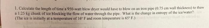 1. Calculate the length of time a 950-watt blow drver would have to blow on an iron pipe (0.75 cm wall thickness) to thaw
a 1.25 kg chunk of ice blocking the flow of water through the pipe. What is the change in entropy of the ice/water?
(The ice is initially at a temperature of 16° F and room temperature is 65° F.)
