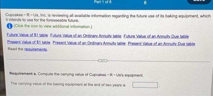 Part 1 of 8
Cupcakes - R-Us, Inc. is reviewing all available information regarding the future use of its baking equipment, which
it intends to use for the foreseeable future.
6 (Click the icon to view additional information.)
Future Value of $1 table Future Value of an Ordinary Annuity table Future Value of an Annuity Due table
Present Value of $1 table Present Value of an Ordinary Annuity table Present Value of an Annuity Due table
Read the requirements.
Requirement a. Compute the carrying value of Cupcakes - R- Us's equipment.
The carrying value of the baking equipment at the end of two years is
