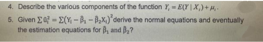 4. Describe the various components of the function Y, = E(Y | X,)+4.
%3D
5. Given Eaf = E(Y-B-B2X1) derive the normal equations and eventually
the estimation equations for B, and B2?
