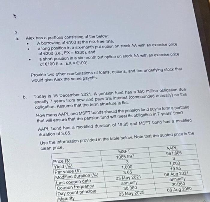 3.
Alex has a portfolio consisting of the below:
A borrowing of €100 at the risk-free rate,
a long position in a six-month put option on stock AA with an exercise price
of €200 (1.e., EX = €200), and
a short position in a six-month put option on stock AA with an exercise price
of €100 (i.e., EX = €100).
a.
Provide two other combinations of loans, options, and the underlying stock that
would give Alex the same payoffs.
b. Today is 16 December 2021. A pension fund has a $50 million obligation due
exactly 7 years from now and pays 3% interest (compounded annually) on this
obligation. Assume that the term structure is flat.
How many AAPL and MSFT bonds should the pension fund buy to form a portfolio
that will ensure that the pension fund will meet its obligation in 7 years' time?
AAPL bond has a modified duration of 19.85 and MSFT bond has a modified
duration of 3.65.
Use the information provided in the table below. Note that the quoted price is the
clean price.
MSFT
AAPL
Price ($)
Yield (%)
Par value ($)
Modified duration (%)
Last coupon date
Coupon frequency
Day count principle
Maturity
967.606
3
1,000
19.85
08 Aug 2021
annually
30/360
08 Aug 2050
1065.597
3
1,000
3.65
03 May 2021
annually
30/360
03 May 2025
