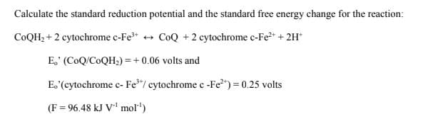 Calculate the standard reduction potential and the standard free energy change for the reaction:
COQH, + 2 cytochrome c-Fe* + CoQ +2 cytochrome c-Fe2+ + 2H*
E,' (CoQ/COQH;) = +0.06 volts and
E. (cytochrome c- Fe*"/ cytochrome c-Fe") = 0.25 volts
(F = 96.48 kJ V' mol")
