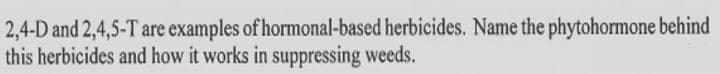 2,4-D and 2,4,5-T are examples of hormonal-based herbicides. Name the phytohormone behind
this herbicides and how it works in suppressing weeds.
