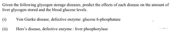 Given the following glycogen storage diseases, predict the effects of each disease on the amount of
liver glycogen stored and the blood glucose levels.
(i)
Von Gierke disease, defective enzyme: glucose 6-phosphatase
(ii)
Hers's disease, defective enzyme : liver phosphorylase
