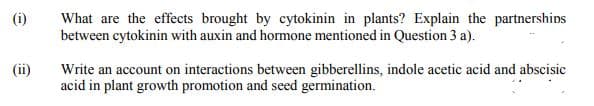 What are the effects brought by cytokinin in plants? Explain the partnerships
between cytokinin with auxin and hormone mentioned in Question 3 a).
(i)
(ii)
Write an account on interactions between gibberellins, indole acetic acid and abscisic
acid in plant growth promotion and seed germination.
