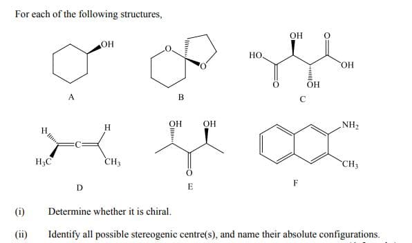 For each of the following structures,
OH
он
Но.
OH
OH
A
B
C
H
ОН
OH
NH2
H3C
CH3
CH3
F
D
(i)
Determine whether it is chiral.
(ii)
Identify all possible stereogenic centre(s), and name their absolute configurations.
