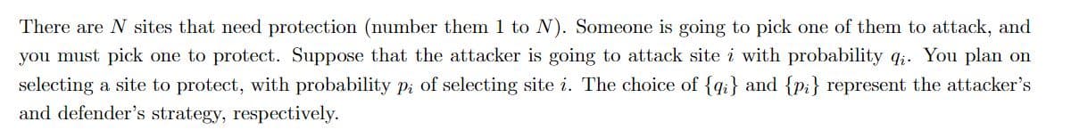 There are N sites that need protection (number them 1 to N). Someone is going to pick one of them to attack, and
you must pick one to protect. Suppose that the attacker is going to attack site i with probability q;. You plan on
selecting a site to protect, with probability p; of selecting site i. The choice of {q;i} and {pi} represent the attacker's
and defender's strategy, respectively.
