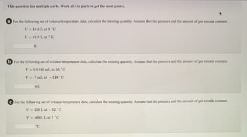 This question has maltiple parts. Werk all the parts ta pet the mast paiati.
For the following set of volume temperatare data, caleulate the mining quantity Aaume that he pressuee and the amount of pas remain constant.
V 16.8La9 c
V-42.6 Lat ? K
For the following set of volumetemperature data, calculate the missing quantity. Auuume that the presure and the amount of gas remait consant.
V=00140 ml. at 36 "C
V- Tml. at -249 C
For the following set of velumetemperature data, caloulate the miing quantity. Aune that the presure and the amou of gas ream conant.
V- 439 L. at -12 C
V-1000. Lat C
