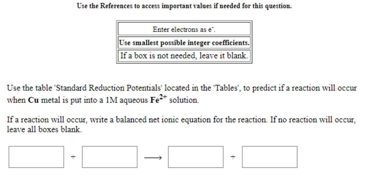 Use the References to access important values if needed for this question.
Enter electrons as e".
Use smallest possible integer coefficients.
If a box is not needed, leave it blank.
Use the table 'Standard Reduction Potentials' located in the 'Tables', to predict if a reaction will occur
when Cu metal is put into a 1M aqueous Fe* solution.
If a reaction will occur, write a balanced net ionic equation for the reaction. If no reaction will occur,
leave all boxes blank.
