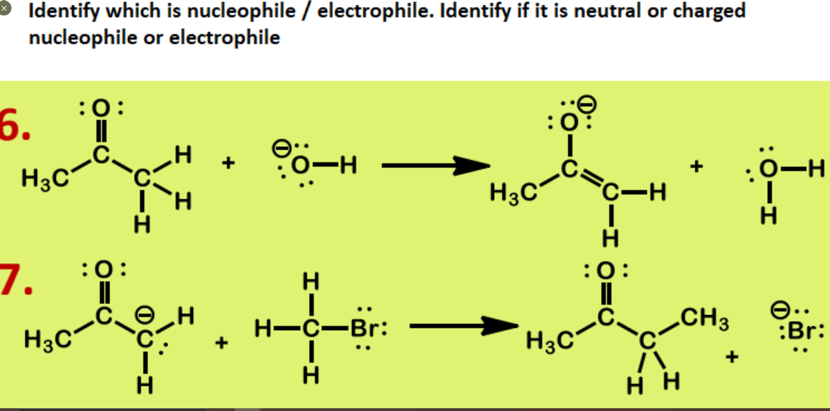 Identify which is nucleophile / electrophile. Identify if it is neutral or charged
nucleophile or electrophile
:0:
6.
:0
:0:
H3C
H3C
C-H
H.
7.
:0:
:0:
H.
Н—с—Br:
CH3
e..
:Br:
H3C°
H3C
н
H.
:0-I
I I
