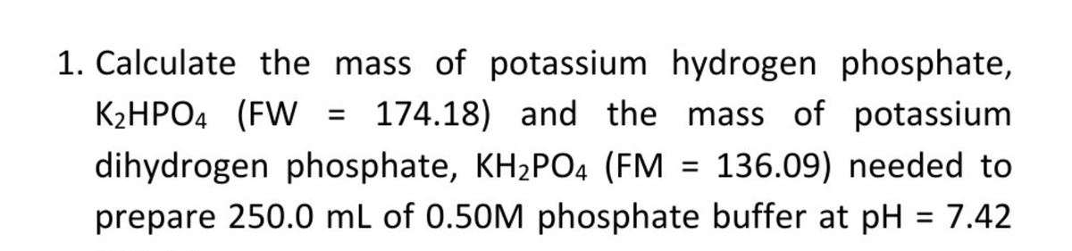 1. Calculate the mass of potassium hydrogen phosphate,
K2HPO4 (FW
174.18) and the mass of potassium
dihydrogen phosphate, KH2PO4 (FM
136.09) needed to
prepare 250.0 mL of 0.50M phosphate buffer at pH = 7.42
%3D

